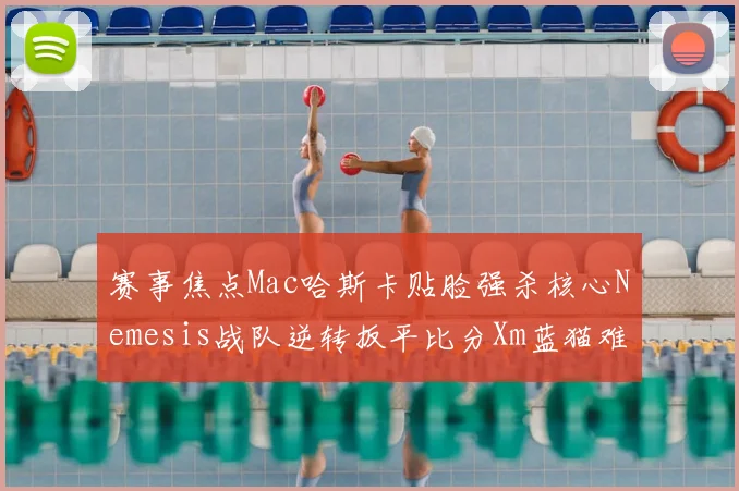 赛事焦点Mac哈斯卡贴脸强杀核心Nemesis战队逆转扳平比分Xm蓝猫难救主