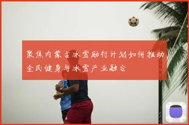 聚焦内蒙古冰雪励行计划如何推动全民健身与冰雪产业融合