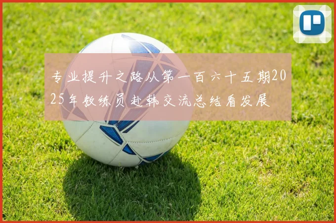 专业提升之路从第一百六十五期2025年教练员赴韩交流总结看发展