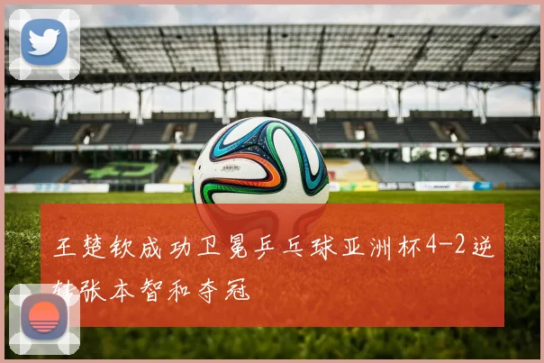 王楚钦成功卫冕乒乓球亚洲杯4-2逆转张本智和夺冠