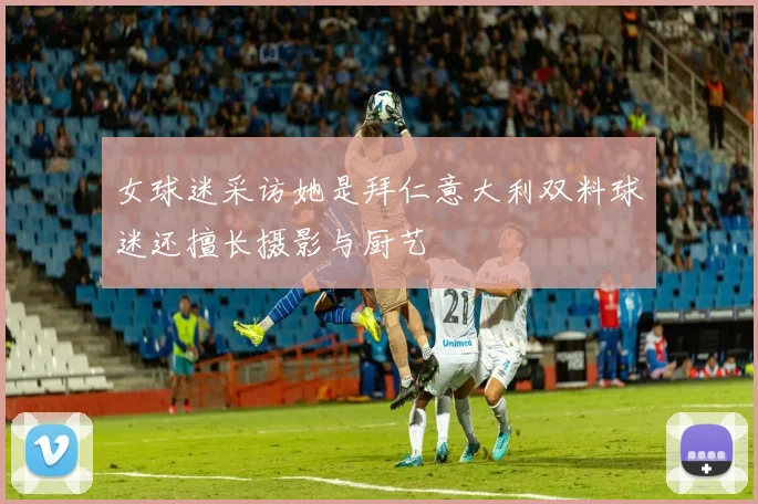 女球迷采访她是拜仁意大利双料球迷还擅长摄影与厨艺