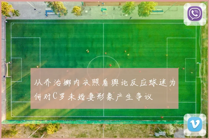 从乔治娜内衣照看舆论反应球迷为何对C罗未婚妻形象产生争议