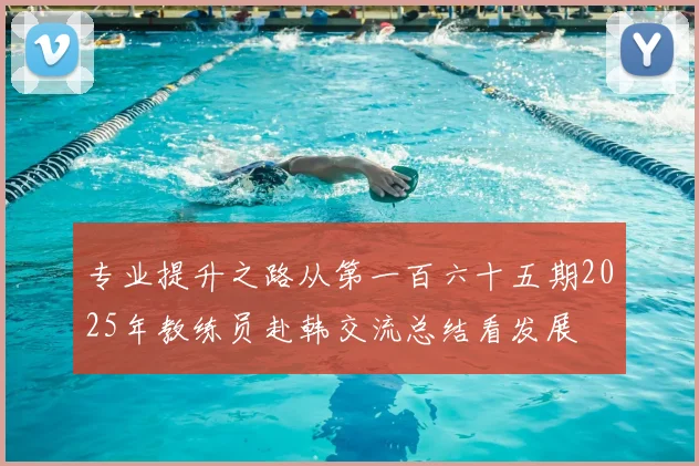 专业提升之路从第一百六十五期2025年教练员赴韩交流总结看发展