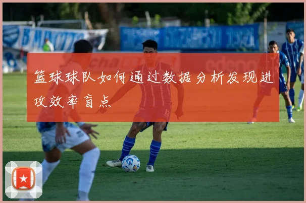 篮球球队如何通过数据分析发现进攻效率盲点