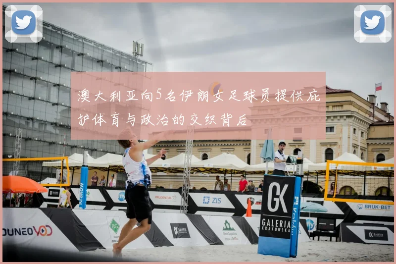 澳大利亚向5名伊朗女足球员提供庇护体育与政治的交织背后