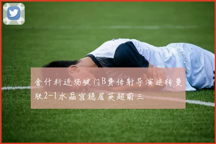 舍什科连场破门B费传射导演逆转曼联2-1水晶宫稳居英超前三