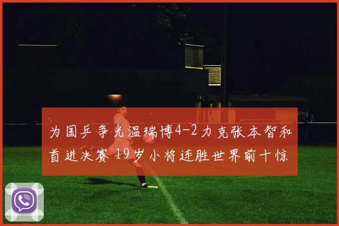 为国乒争光温瑞博4-2力克张本智和首进决赛 19岁小将连胜世界前十惊艳乒坛