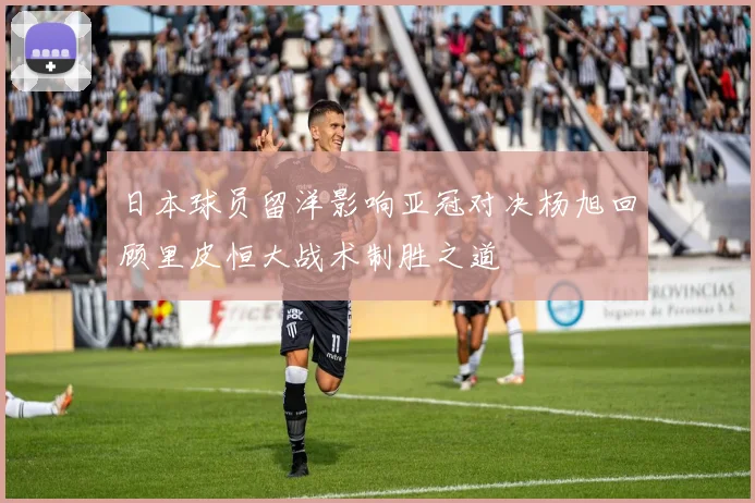 日本球员留洋影响亚冠对决杨旭回顾里皮恒大战术制胜之道