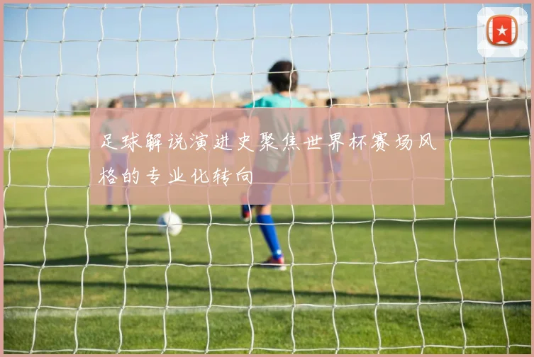 足球解说演进史聚焦世界杯赛场风格的专业化转向