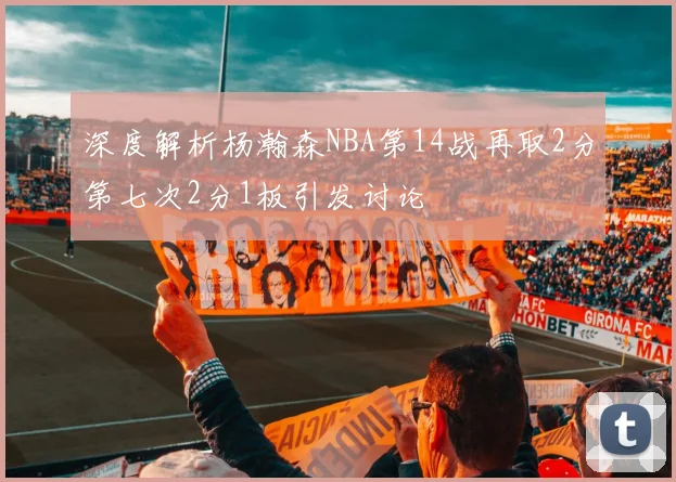 深度解析杨瀚森NBA第14战再取2分第七次2分1板引发讨论